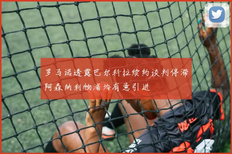 罗马诺透露巴尔科拉续约谈判停滞阿森纳利物浦均有意引进