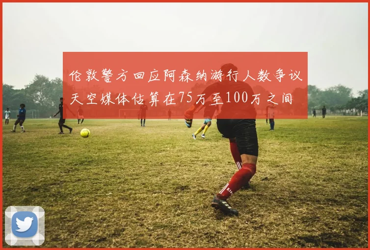 伦敦警方回应阿森纳游行人数争议天空媒体估算在75万至100万之间
