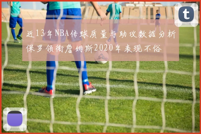 近13年NBA传球质量与助攻数据分析保罗领衔詹姆斯2020年表现不俗