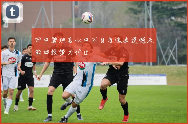 田中碧坦言心中不甘与愧疚遗憾未能回报努力付出