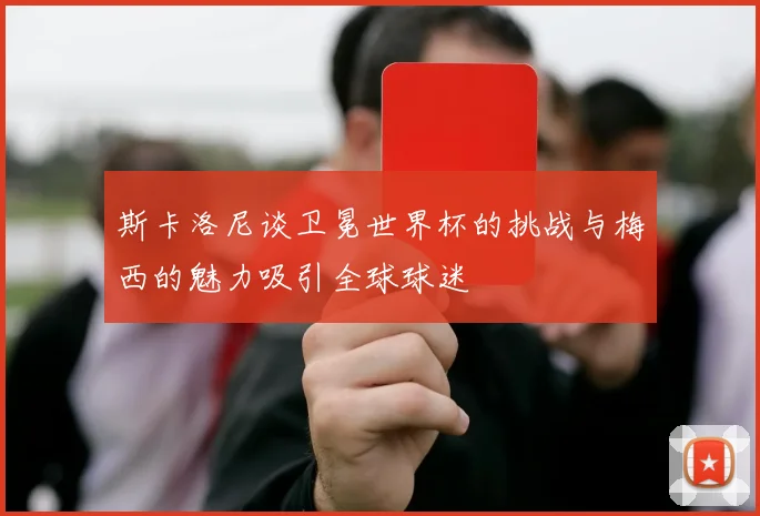 斯卡洛尼谈卫冕世界杯的挑战与梅西的魅力吸引全球球迷