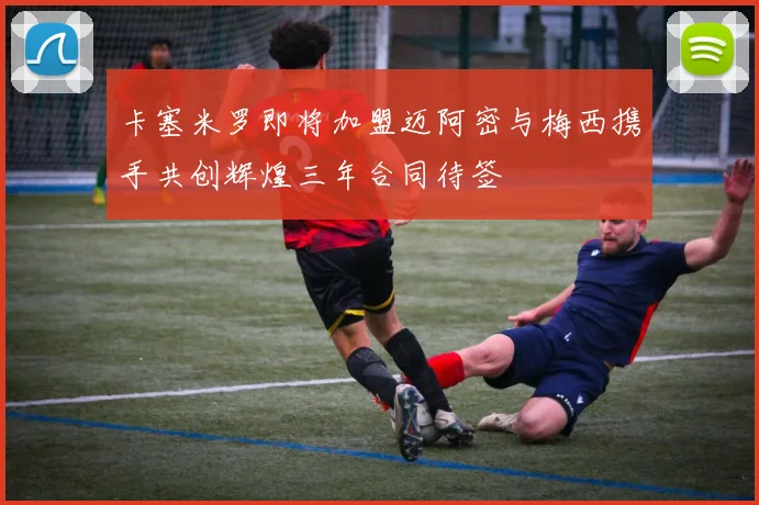 卡塞米罗即将加盟迈阿密与梅西携手共创辉煌三年合同待签