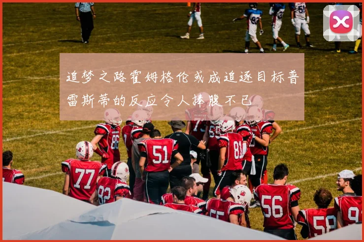 追梦之路霍姆格伦或成追逐目标普雷斯蒂的反应令人捧腹不已
