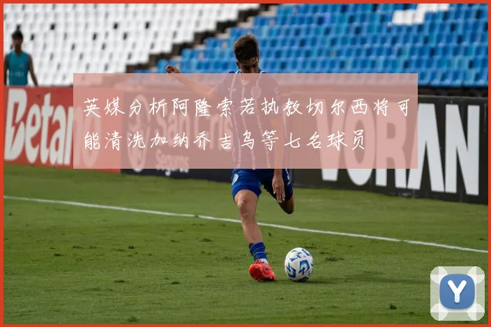 英媒分析阿隆索若执教切尔西将可能清洗加纳乔吉乌等七名球员