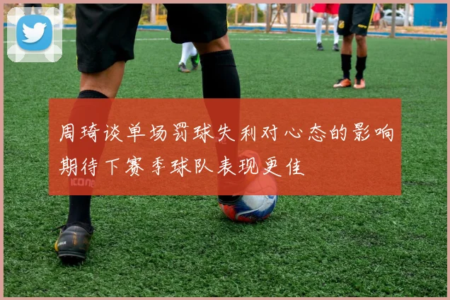 周琦谈单场罚球失利对心态的影响期待下赛季球队表现更佳