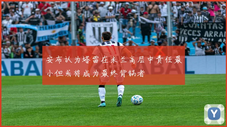 安布认为塔雷在米兰高层中责任最小但或将成为最终背锅者