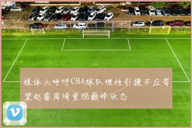 媒体人呼吁CBA球队理性引援不应寄望赵睿周琦重现巅峰状态