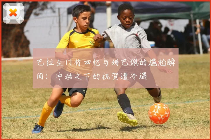 巴拉圭门将回忆与姆巴佩的尴尬瞬间：冲动之下的祝贺遭冷遇