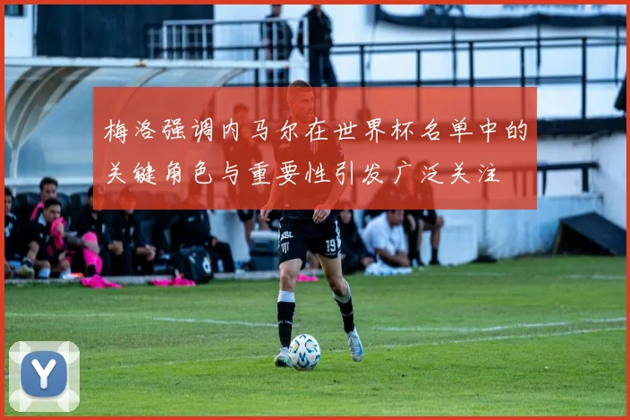 梅洛强调内马尔在世界杯名单中的关键角色与重要性引发广泛关注