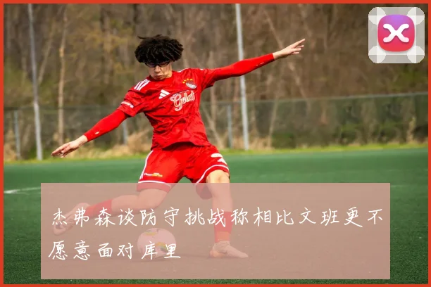 杰弗森谈防守挑战称相比文班更不愿意面对库里